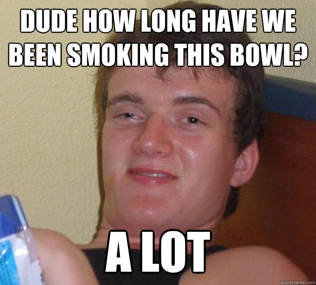 dude how long have we been smoking this bowl a lot - 10 Guy
