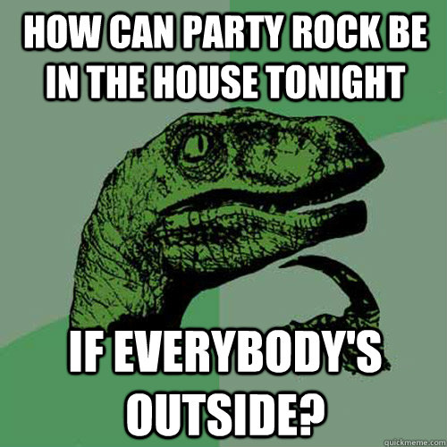how can party rock be in the house tonight if everybodys ou - Philosoraptor