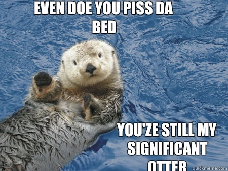 Even doe you piss da bed Youze still my significant otter - Hot otter