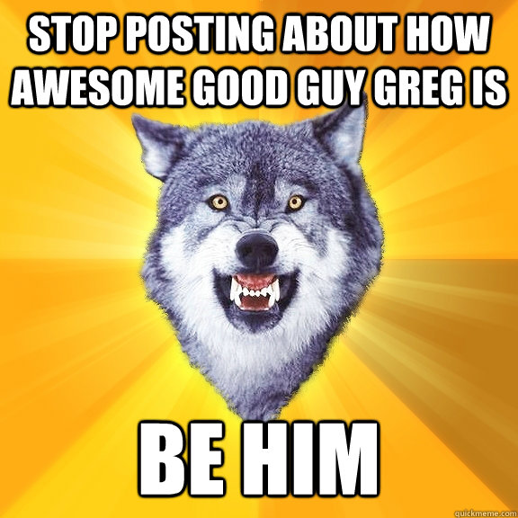 stop posting about how awesome good guy greg is be him - Courage Wolf