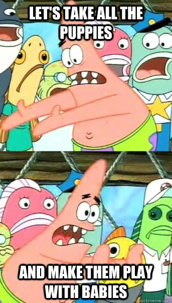 lets take all the puppies and make them play with babies - Push it somewhere else Patrick