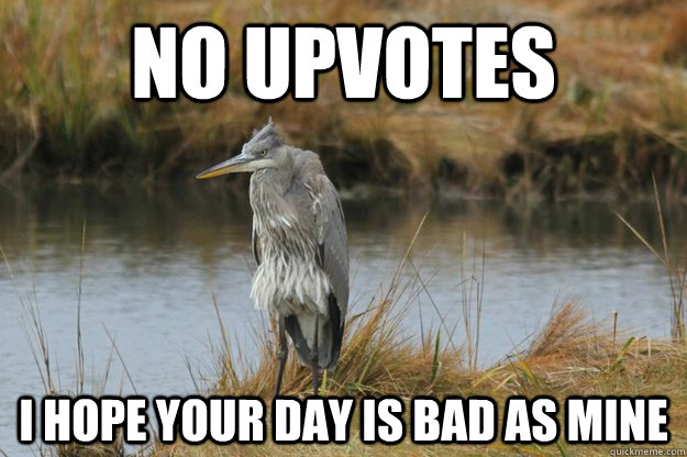 no upvotes i hope your day is bad as mine - No upvote