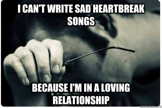 i cant write sad heartbreak songs because im in a loving r - 1st world problems