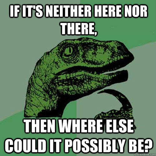 if its neither here nor there then where else could it pos - Philosoraptor