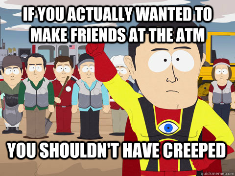 if you actually wanted to make friends at the atm you should - Captain Hindsight