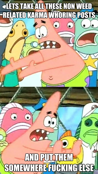 lets take all these non weed related karma whoring posts - Push it somewhere else Patrick