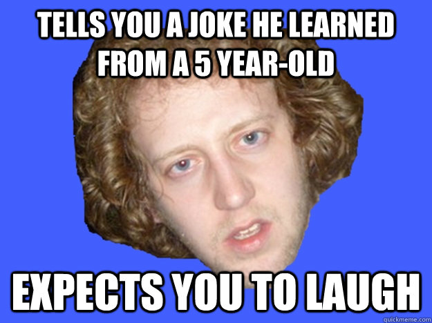 tells you a joke he learned from a 5 yearold expects you to -