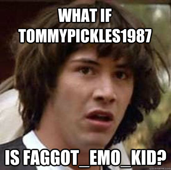 what if tommypickles1987 is faggotemokid - conspiracy keanu