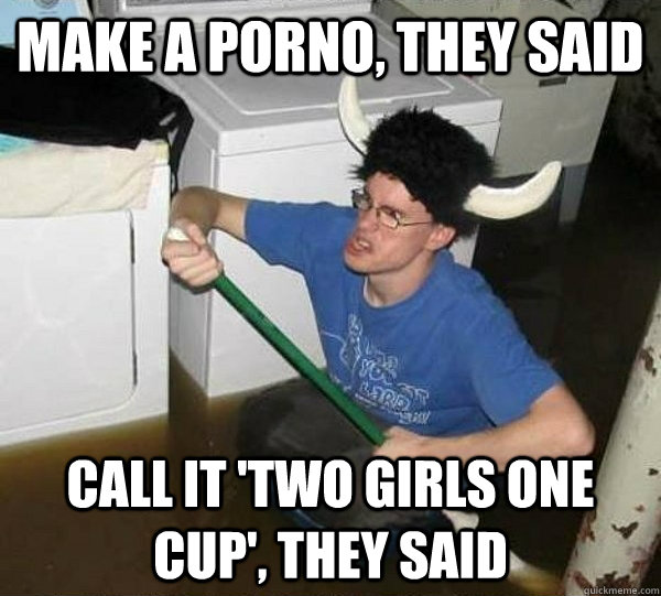 make a porno they said call it two girls one cup they sa - They said