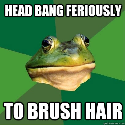 head bang feriously to brush hair - Foul Bachelor Frog