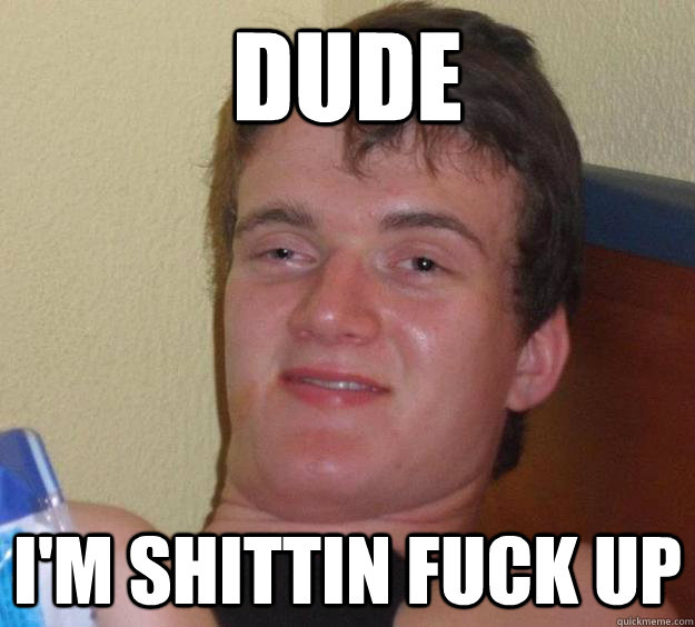 dude im shittin fuck up - 10 Guy