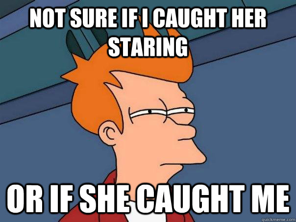 not sure if i caught her staring or if she caught me - Futurama Fry