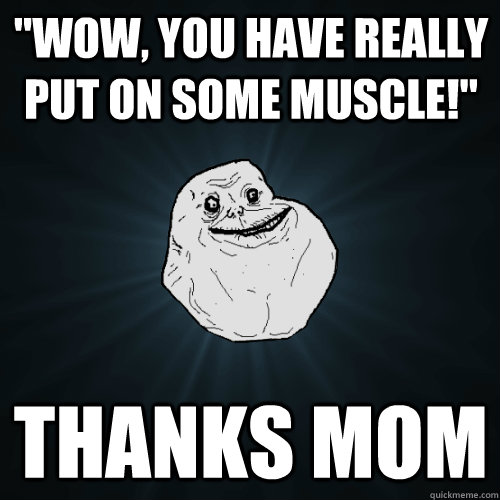 wow you have really put on some muscle thanks mom - Forever Alone