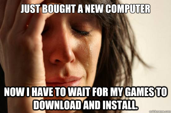 just bought a new computer now i have to wait for my games t - First World Problems