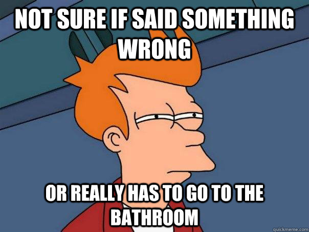 not sure if said something wrong or really has to go to the - Futurama Fry