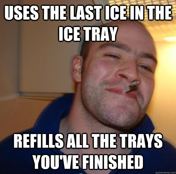 uses the last ice in the ice tray refills all the trays you - Good Guy Greg