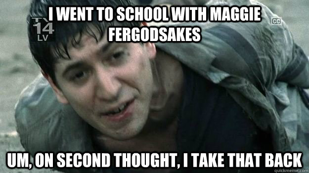 i went to school with maggie fergodsakes um on second thoug -