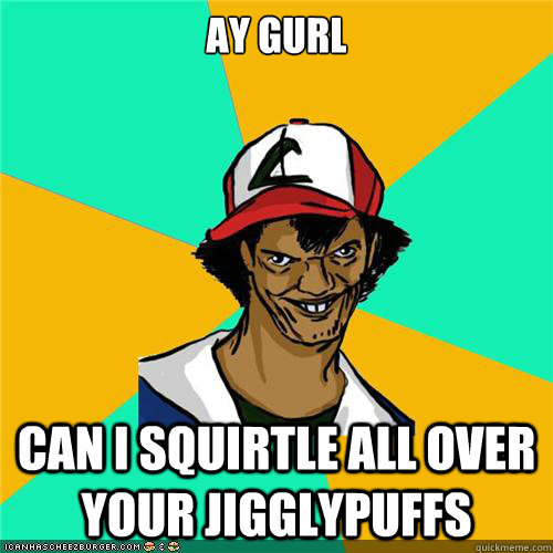 ay gurl can i squirtle all over your jigglypuffs - Dat ash