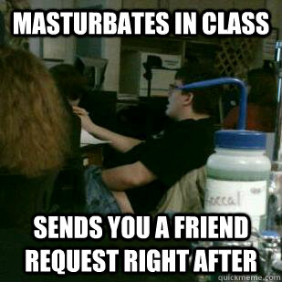 masturbates in class sends you a friend request right