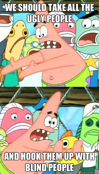 we should take all the ugly people and hook them up with bli - Push it somewhere else Patrick