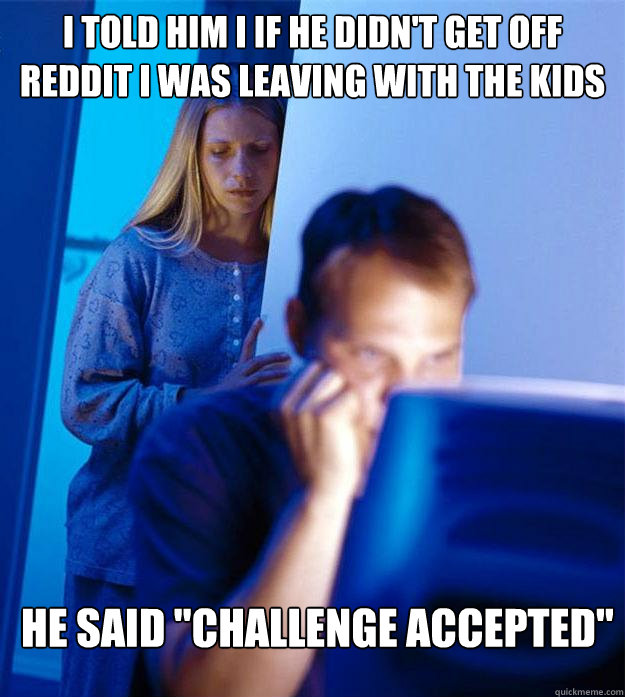 i told him i if he didnt get off reddit i was leaving with - Redditors Wife