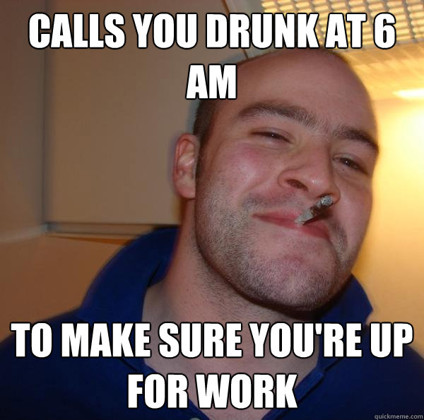 calls you drunk at 6 am to make sure youre up for work - Good Guy Greg