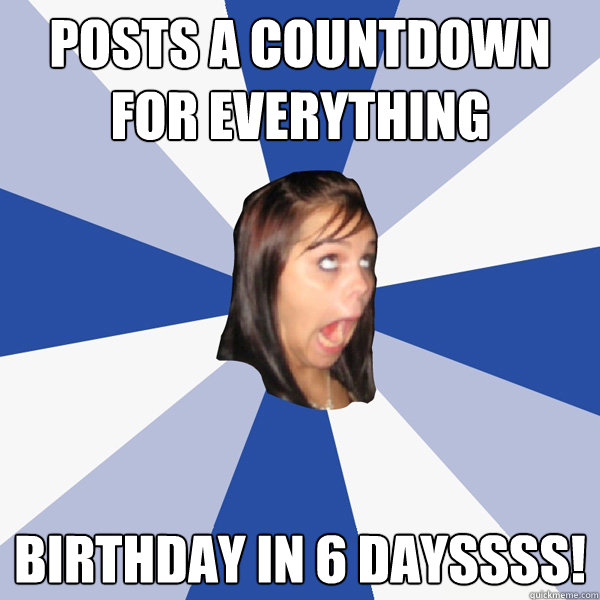 posts a countdown for everything birthday in 6 dayssss - Annoying Facebook Girl