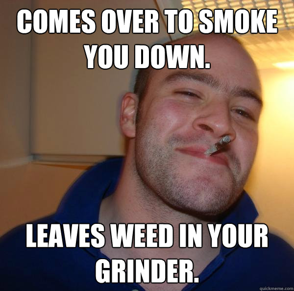comes over to smoke you down leaves weed in your grinder - Good Guy Greg
