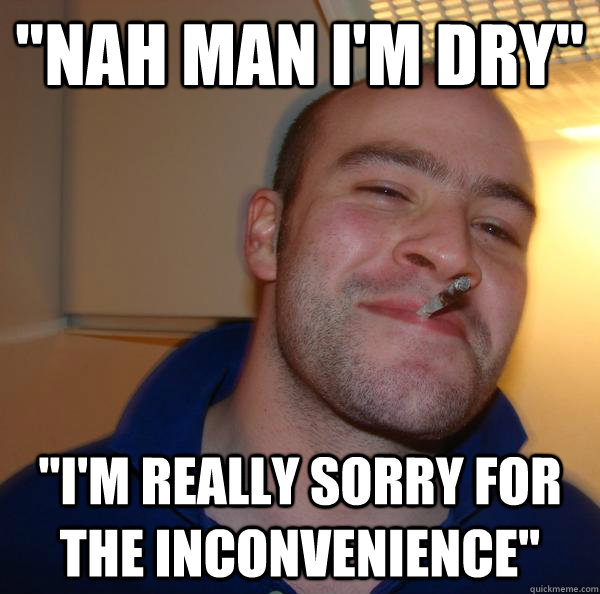 nah man im dry im really sorry for the inconvenience - Good Guy Greg