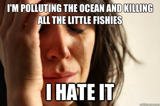 im polluting the ocean and killing all the little fishies i - First World Problems