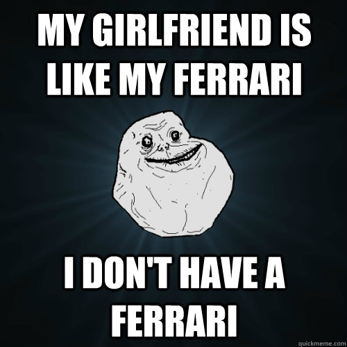 my girlfriend is like my ferrari i dont have a ferrari - Forever Alone