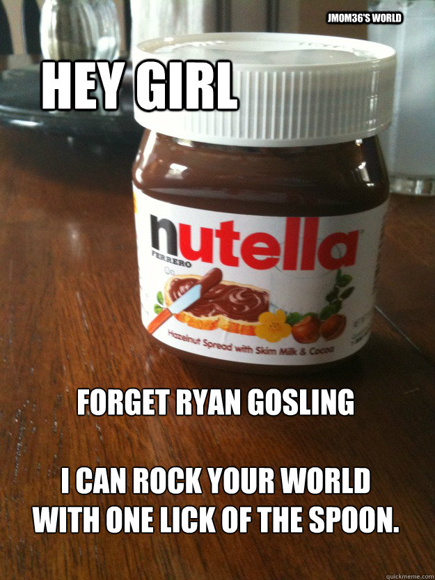 hey girl forget ryan gosling i can rock your world with on - Hey, Nutella