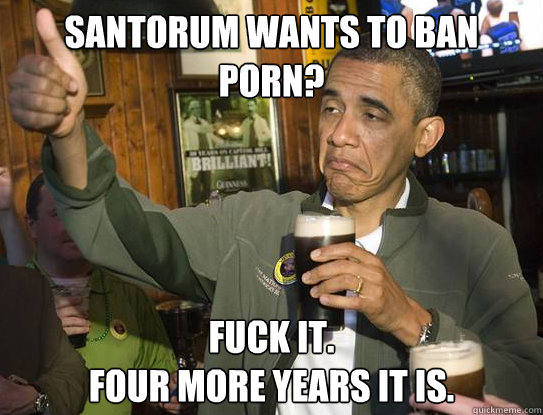 santorum wants to ban porn fuck it four more years it is - Upvoting Obama