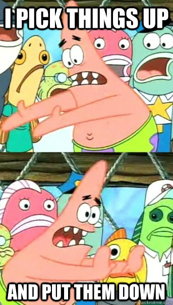 i pick things up and put them down - Push it somewhere else Patrick