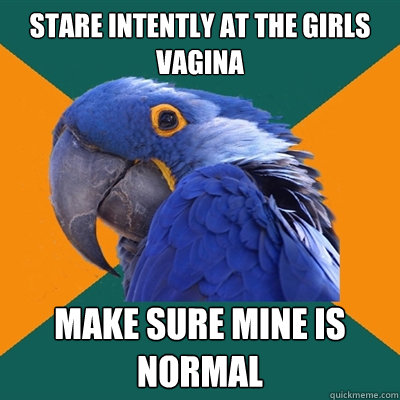 stare intently at the girls vagina make sure mine is normal - Paranoid Parrot