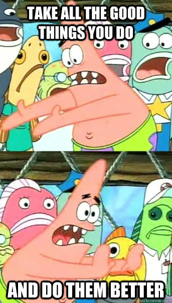 take all the good things you do and do them better - Push it somewhere else Patrick