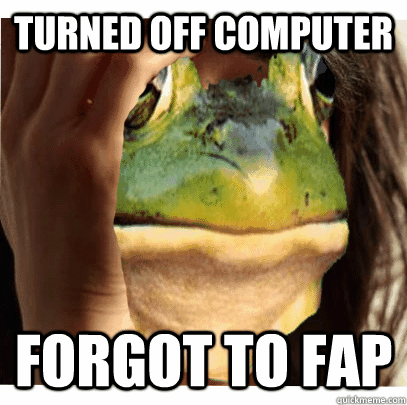 turned off computer forgot to fap - foul bachelor frog first world problems