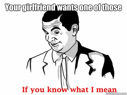 your girlfriend wants one of those - if you know what i mean