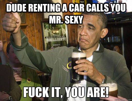 dude renting a car calls you mr sexy fuck it you are Upvoting Obama