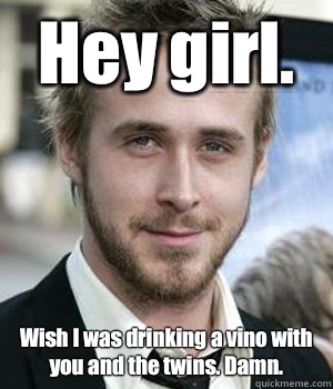 Hey girl Wish I was drinking a vino with you and the twins D - Ryan gosling