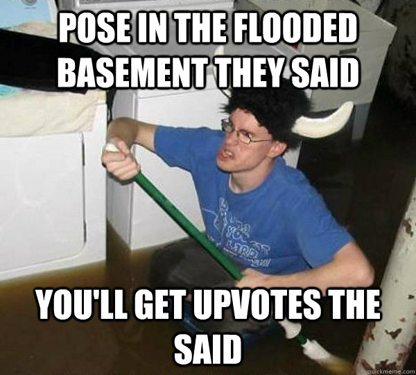 pose in the flooded basement they said youll get upvotes th - They said