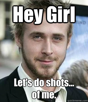 hey girl lets do shots of me - Ryan gosling
