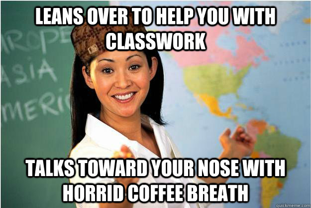 leans over to help you with classwork talks toward your nose - Scumbag Teacher