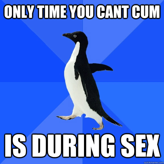 only time you cant cum is during sex - Socially Awkward Penguin
