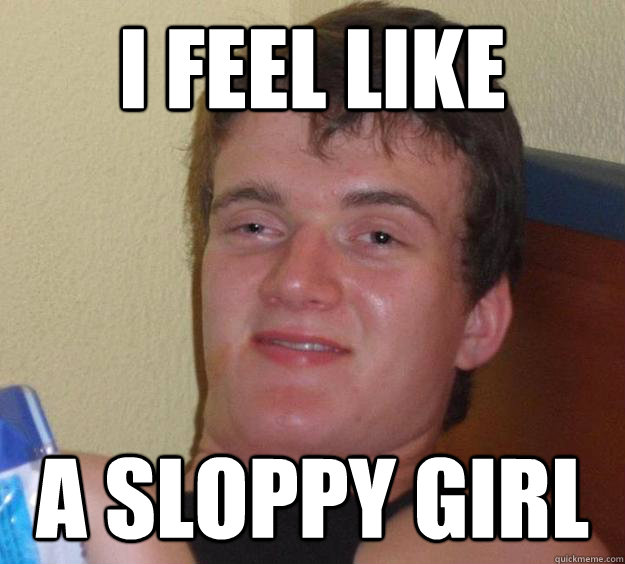 i feel like a sloppy girl - 10 Guy
