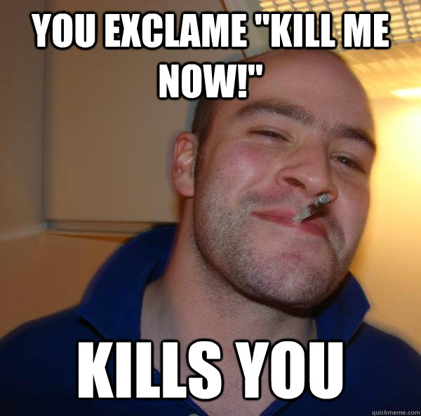 you exclame kill me now kills you - Good Guy Greg