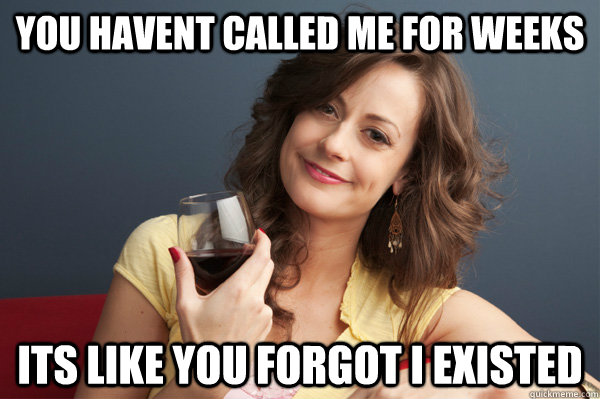 you havent called me for weeks its like you forgot i existed - Forever Resentful Mother