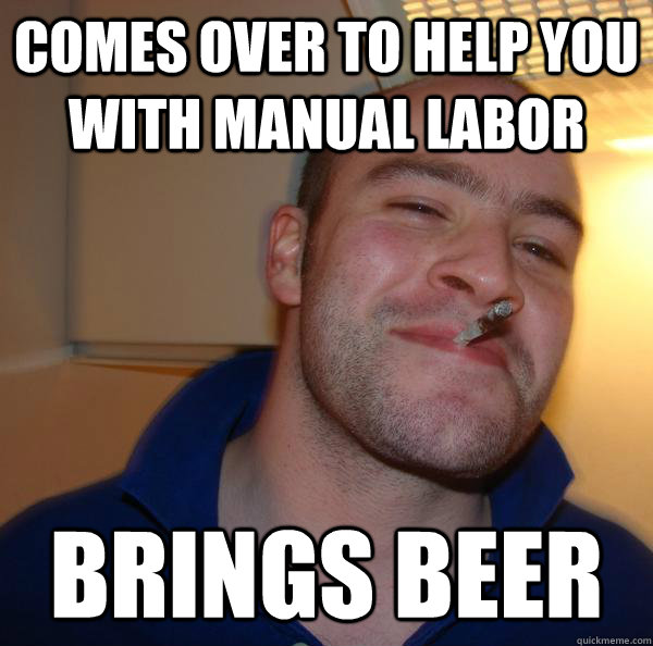 comes over to help you with manual labor brings beer - Good Guy Greg