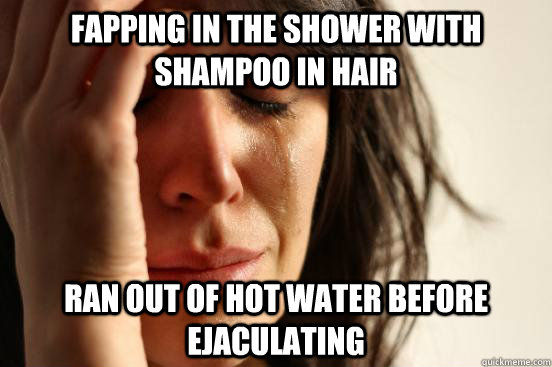 fapping in the shower with shampoo in hair ran out of hot wa - First World Problems