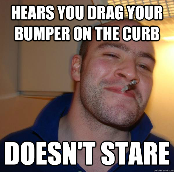 hears you drag your bumper on the curb doesnt stare - Good Guy Greg
